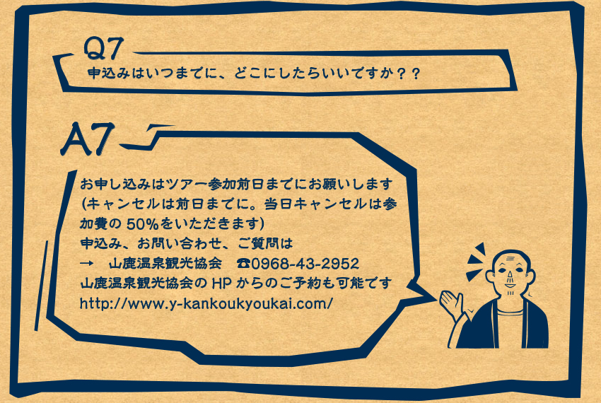 A7　お申込みお申し込みはツアー参加前日までにお願いします（キャンセルは前日までに。当日キャンセルは参加費の50％をいただきます）申込み、お問い合わせ、ご質問は→　山鹿温泉観光協会　☎0968-43-2952 山鹿温泉観光協会のHPからのご予約も可能ですhttp://www.y-kankoukyoukai.com/